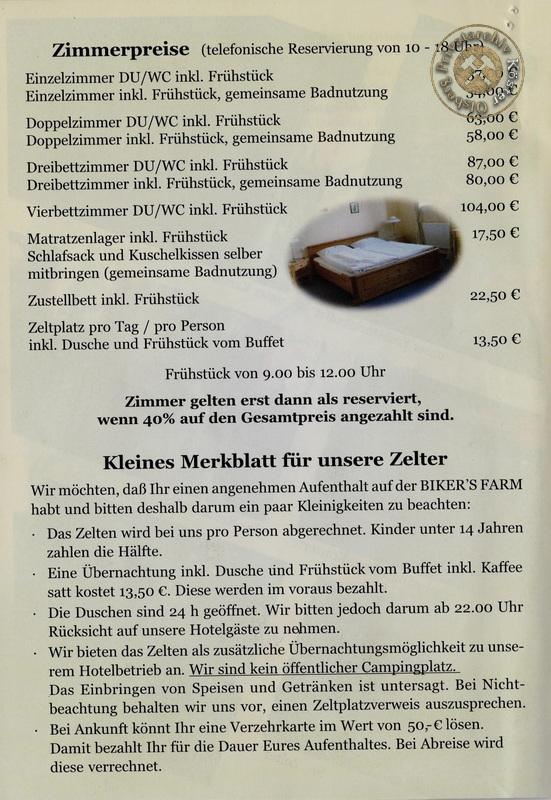 Eine Informationsseite mit den Zimmerpreisen und Bedingungen für die Zeltplatznutzung der Biker's Farm:
Zimmerpreise (telefonische Reservierung von 10 bis 18 Uhr):

Einzelzimmer (DU/WC inkl. Frühstück): 58,00 €
Einzelzimmer (inkl. Frühstück, gemeinsame Badnutzung): 50,00 €
Doppelzimmer (DU/WC inkl. Frühstück): 63,00 €
Doppelzimmer (inkl. Frühstück, gemeinsame Badnutzung): 58,00 €
Dreibettzimmer (DU/WC inkl. Frühstück): 87,00 €
Dreibettzimmer (inkl. Frühstück, gemeinsame Badnutzung): 80,00 €
Vierbettzimmer (DU/WC inkl. Frühstück): 104,00 €
Matratzenlager (inkl. Frühstück): 17,50 €
Schlafsaal (Schlafsaal und Kusskissen können selbst mitgebracht werden, gemeinsame Badnutzung): 17,50 €
Zustellbett (inkl. Frühstück): 22,50 €
Zeltplatz (pro Tag/Pro Person inkl. Dusche und Frühstück vom Buffet): 13,50 €
Wichtige Hinweise:
Wer zelten möchte, sollte sich ein paar Kleider zum Wechseln mitbringen, da die Zelten pro Person abgerechnet werden und Kinder unter 14 Jahren die Hälfte zahlen.
Eine Übernachtung inkl. Dusche und Frühstück vom Buffet inkl. Kaffee kostet 13,50 €, die im Voraus zu zahlen sind.

Der Zeltplatz kann als zusätzliche Übernachtungsmöglichkeit zum Hotelbetrieb genutzt werden.
Bei Einbringen von Speisen und Getränken wird ein Zeltplatzverweis ausgesprochen.
Bei Ankunft kann eine Verzehrkarte im Wert von 50 € gelöst werden, die für die Dauer des Aufenthaltes gilt und bei Abreise verrechnet wird.