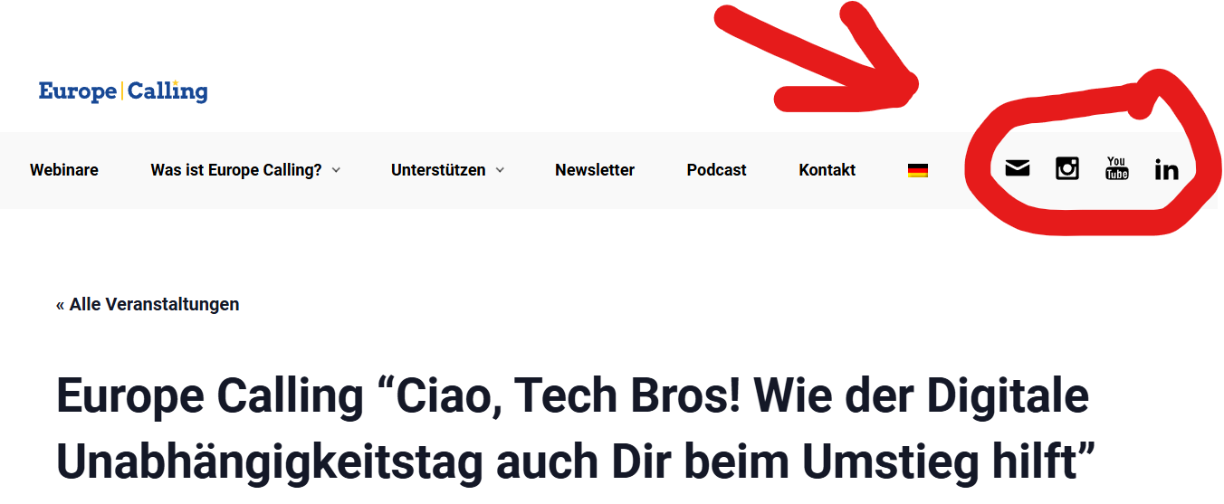 Ein Screenshot der Website "Europe Calling". Im oberen Bereich der Website befindet sich das Logo "Europe Calling" links, gefolgt von einem horizontalen Menü mit den Optionen: "Webinare", "Was ist Europe Calling?", "Unterstützen", "Newsletter", "Podcast" und "Kontakt". Rechts neben dem Menü sind Symbole für Sprachauswahl (deutsche Flagge) sowie Links zu sozialen Medien und Kontaktmöglichkeiten (E-Mail, Instagram, YouTube, LinkedIn) hervorgehoben.
Darunter steht eine große Überschrift: "Europe Calling 'Ciao, Tech Bros! Wie der Digitale Unabhängigkeitstag auch Dir beim Umstieg hilft'". Der Text deutet darauf hin, dass es um digitale Unabhängigkeit und Unterstützung beim Umstieg geht. Ein roter Pfeil weist auf die Symbole für soziale Medien und Kontaktmöglichkeiten hin.